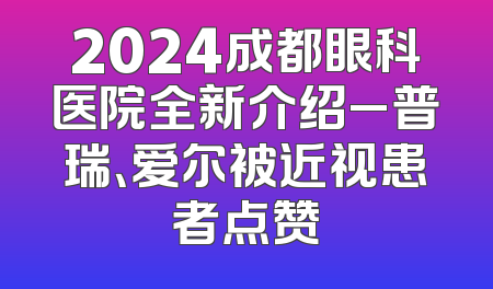 2024成都眼科医院全新介绍_普瑞、爱尔被近视患者点赞