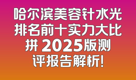 哈尔滨美容针水光排名前十实力大比拼 2025版测评报告解析！