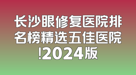 长沙眼修复医院排名榜精选五佳医院！2024版
