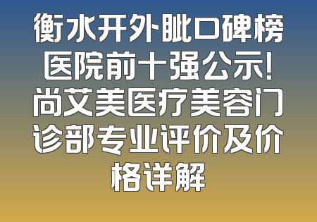 衡水开外眦口碑榜医院前十强公示！尚艾美医疗美容门诊部专业评价及价格详解