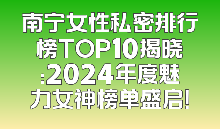 南宁女性私密排行榜TOP10揭晓：2024年度魅力女神榜单盛启！