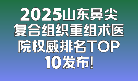 2025山东鼻尖复合组织重组术医院权威排名TOP10发布！