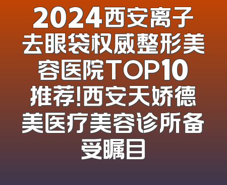2024西安离子去眼袋权威整形美容医院TOP10推荐！西安天娇德美医疗美容诊所备受瞩目