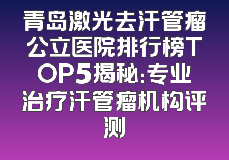 青岛激光去汗管瘤公立医院排行榜TOP5揭秘：专业治疗汗管瘤机构评测