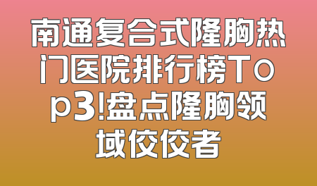 南通复合式隆胸热门医院排行榜Top3！盘点隆胸领域佼佼者