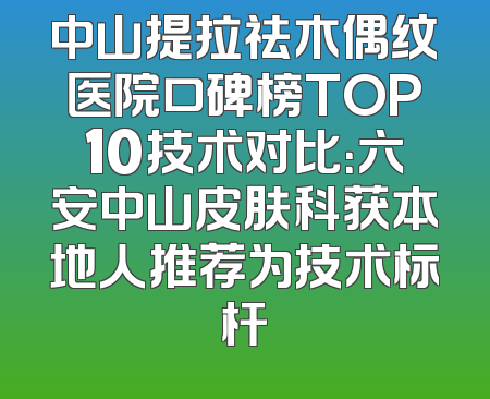 中山提拉祛木偶纹医院口碑榜TOP10技术对比：六安中山皮肤科获本地人推荐为技术标杆