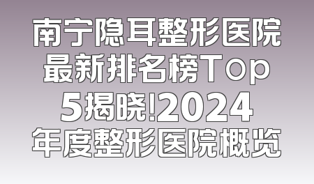 南宁隐耳整形医院最新排名榜Top5揭晓！2024年度整形医院概览