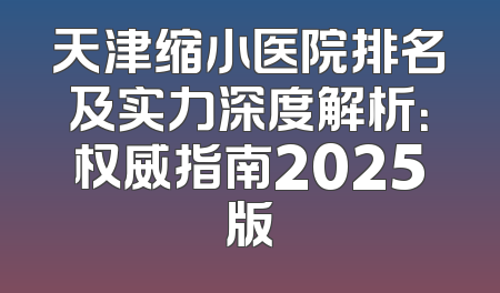 天津缩小医院排名及实力深度解析：权威指南2025版