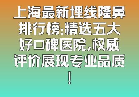 上海最新埋线隆鼻排行榜：精选五大好口碑医院，权威评价展现专业品质！