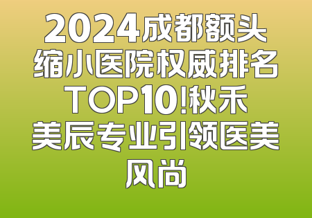 2024成都额头缩小医院权威排名TOP10！秋禾美辰专业引领医美风尚