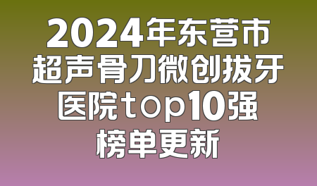 2024年东营市超声骨刀微创拔牙医院top10强榜单更新