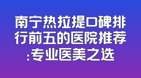 南宁热拉提口碑排行前五的医院推荐：专业医美之选