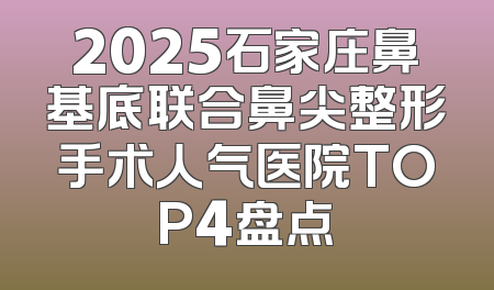 2025石家庄鼻基底联合鼻尖整形手术人气医院TOP4盘点