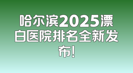 哈尔滨2025漂白医院排名全新发布！