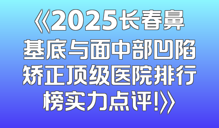 《2025长春鼻基底与面中部凹陷矫正顶级医院排行榜实力点评！》
