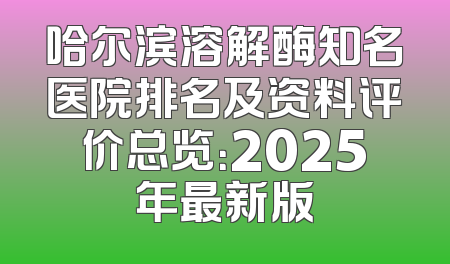 哈尔滨溶解酶知名医院排名及资料评价总览：2025年最新版