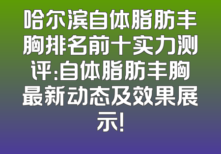 哈尔滨自体脂肪丰胸排名前十实力测评：自体脂肪丰胸最新动态及效果展示！