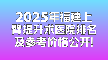 2025年福建上臂提升术医院排名及参考价格公开！