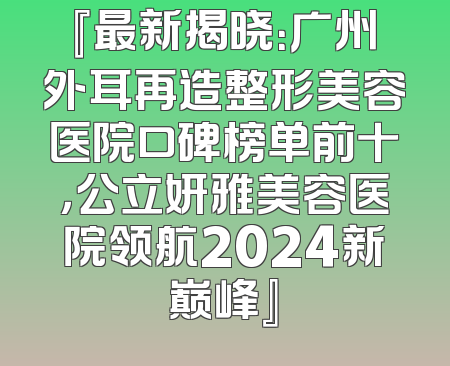 『最新揭晓：广州外耳再造整形美容医院口碑榜单前十，公立妍雅美容医院领航2024新巅峰』