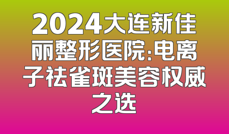 2024大连新佳丽整形医院：电离子祛雀斑美容权威之选