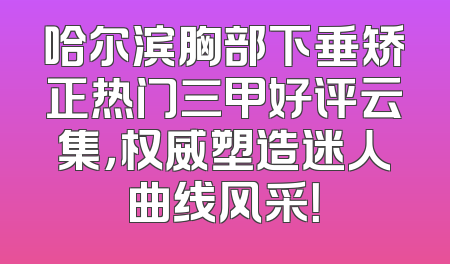 哈尔滨胸部下垂矫正热门三甲好评云集，权威塑造迷人曲线风采！