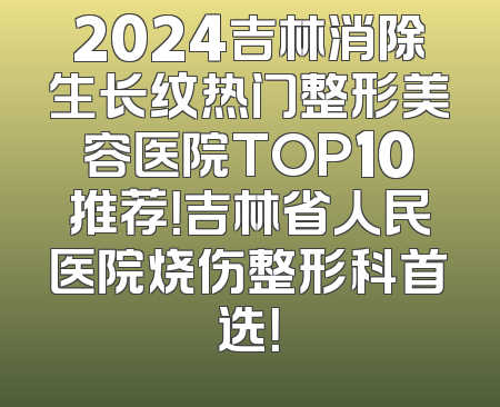 2024吉林消除生长纹热门整形美容医院TOP10推荐！吉林省人民医院烧伤整形科首选！