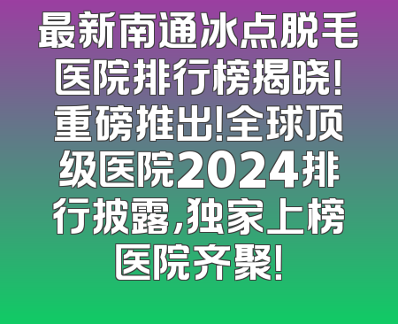 最新南通冰点脱毛医院排行榜揭晓！重磅推出！全球顶级医院2024排行披露，独家上榜医院齐聚！