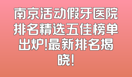 南京活动假牙医院排名精选五佳榜单出炉！最新排名揭晓！