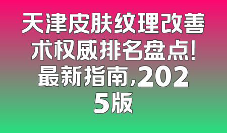 天津皮肤纹理改善术权威排名盘点！最新指南，2025版