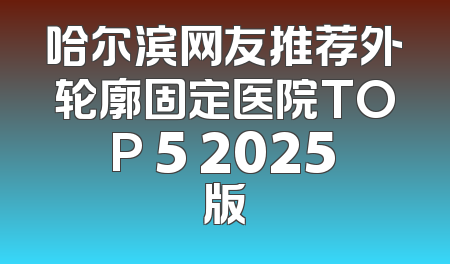 哈尔滨网友推荐外轮廓固定医院TOP 5 2025版