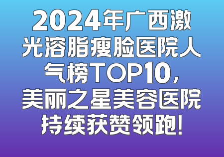 2024年广西激光溶脂瘦脸医院人气榜TOP10，美丽之星美容医院持续获赞领跑！