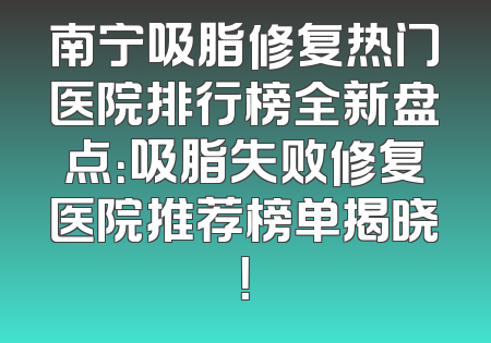 南宁吸脂修复热门医院排行榜全新盘点：吸脂失败修复医院推荐榜单揭晓！