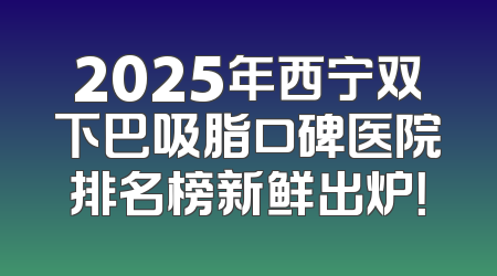 2025年西宁双下巴吸脂口碑医院排名榜新鲜出炉！