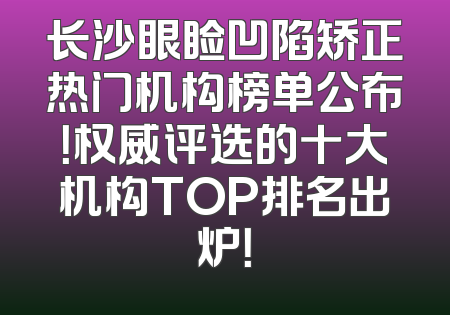 长沙眼睑凹陷矫正热门机构榜单公布！权威评选的十大机构TOP排名出炉！