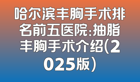 哈尔滨丰胸手术排名前五医院：抽脂丰胸手术介绍（2025版）