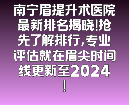 南宁眉提升术医院最新排名揭晓！抢先了解排行，专业评估就在眉尖时间线更新至2024！