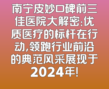 南宁皮妙口碑前三佳医院大解密：优质医疗的标杆在行动，领跑行业前沿的典范风采展现于2024年！