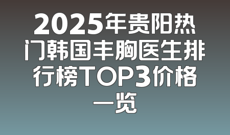 2025年贵阳热门韩国丰胸医生排行榜TOP3价格一览