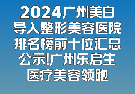 2024广州美白导入整形美容医院排名榜前十位汇总公示！广州乐启生医疗美容领跑