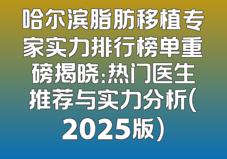 哈尔滨脂肪移植专家实力排行榜单重磅揭晓：热门医生推荐与实力分析（2025版）