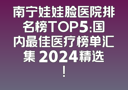 南宁娃娃脸医院排名榜TOP5：国内最佳医疗榜单汇集 2024精选！