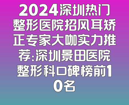 2024深圳热门整形医院招风耳矫正专家大咖实力推荐：深圳景田医院整形科口碑榜前10名