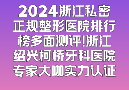 2024浙江私密正规整形医院排行榜多面测评！浙江绍兴柯桥牙科医院专家大咖实力认证