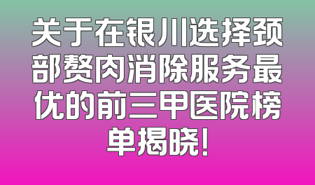 关于在银川选择颈部赘肉消除服务最优的前三甲医院榜单揭晓！