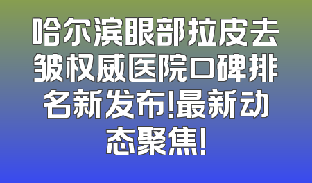 哈尔滨眼部拉皮去皱权威医院口碑排名新发布！最新动态聚焦！