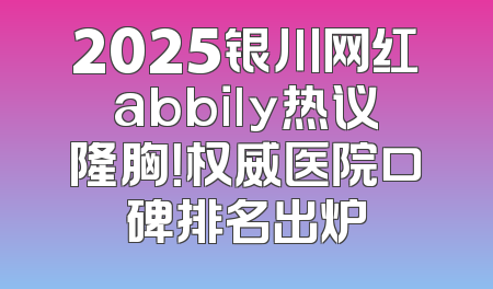 2025银川网红abbily热议隆胸！权威医院口碑排名出炉