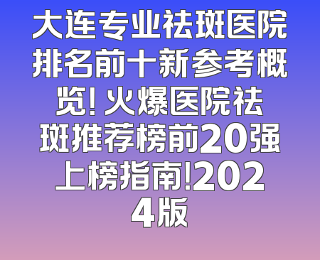 大连专业祛斑医院排名前十新参考概览！ 火爆医院祛斑推荐榜前20强上榜指南！2024版