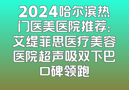 2024哈尔滨热门医美医院推荐：艾缇菲思医疗美容医院超声吸双下巴口碑领跑
