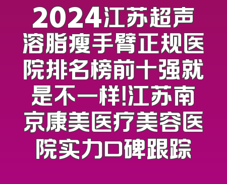 2024江苏超声溶脂瘦手臂正规医院排名榜前十强就是不一样！江苏南京康美医疗美容医院实力口碑跟踪