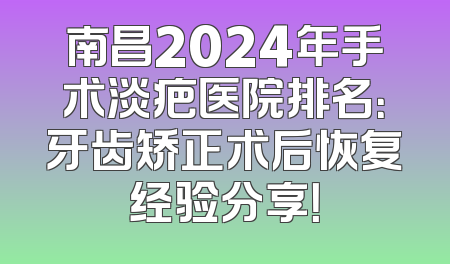 南昌2024年手术淡疤医院排名：牙齿矫正术后恢复经验分享！